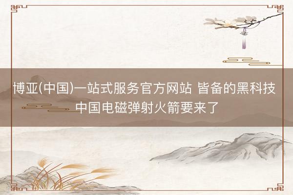 博亚(中国)一站式服务官方网站 皆备的黑科技 中国电磁弹射火箭要来了