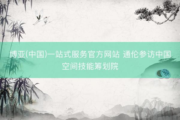 博亚(中国)一站式服务官方网站 通伦参访中国空间技能筹划院