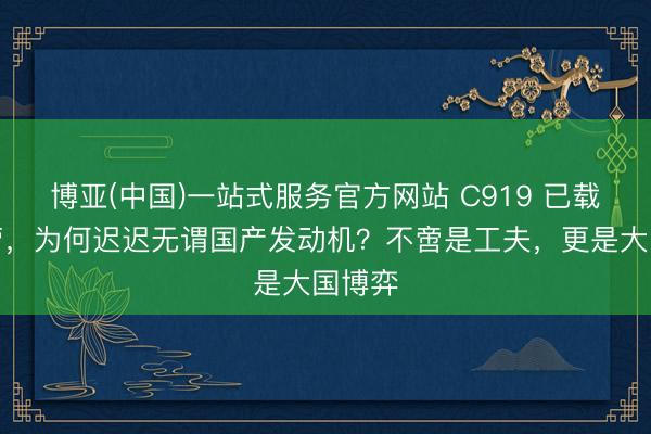 博亚(中国)一站式服务官方网站 C919 已载客运营，为何迟迟无谓国产发动机？不啻是工夫，更是大国博弈