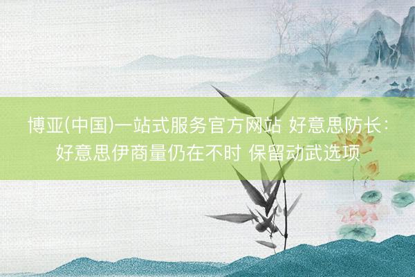 博亚(中国)一站式服务官方网站 好意思防长：好意思伊商量仍在不时 保留动武选项
