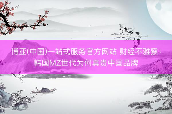 博亚(中国)一站式服务官方网站 财经不雅察：韩国MZ世代为何真贵中国品牌