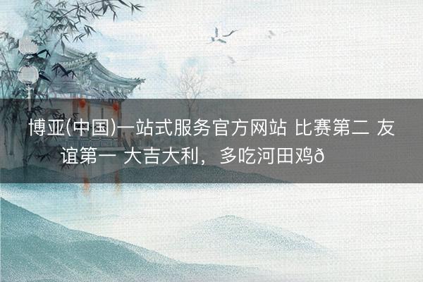 博亚(中国)一站式服务官方网站 比赛第二 友谊第一 大吉大利，多吃河田鸡🐔