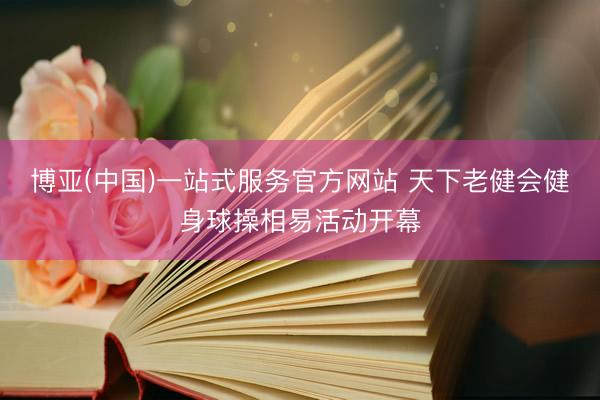 博亚(中国)一站式服务官方网站 天下老健会健身球操相易活动开幕