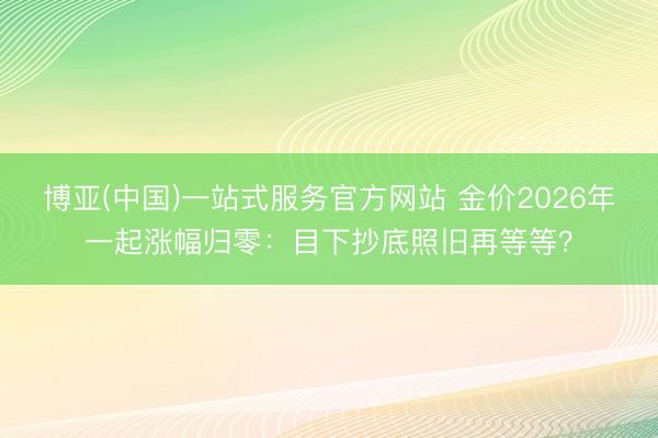 博亚(中国)一站式服务官方网站 金价2026年一起涨幅归零:目下抄底照旧再等等?