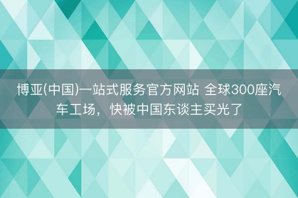 博亚(中国)一站式服务官方网站 全球300座汽车工场，快被中国东谈主买光了