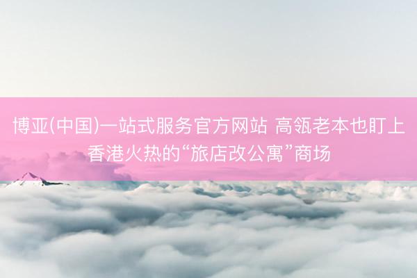 博亚(中国)一站式服务官方网站 高瓴老本也盯上香港火热的“旅店改公寓”商场