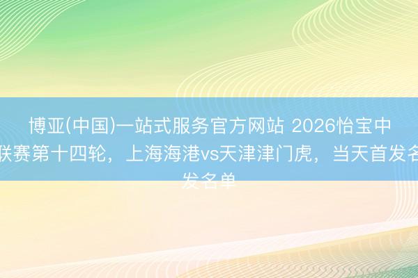 博亚(中国)一站式服务官方网站 2026怡宝中超联赛第十四轮，上海海港vs天津津门虎，<a href=