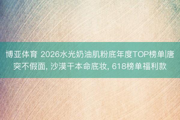 博亚体育 2026水光奶油肌粉底年度TOP榜单|唐突不假面， 沙漠干本命底妆， 618榜单福利款