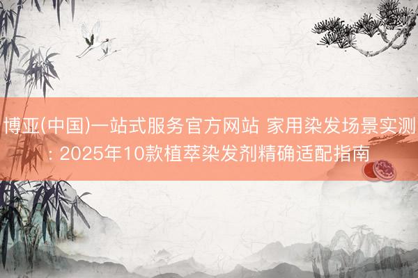 博亚(中国)一站式服务官方网站 家用染发场景实测: 2025年10款植萃染发剂精确适配指南