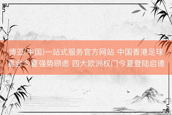 博亚(中国)一站式服务官方网站 中国香港足球嘉会今夏强势顾虑 四大欧洲权门今夏登陆启德