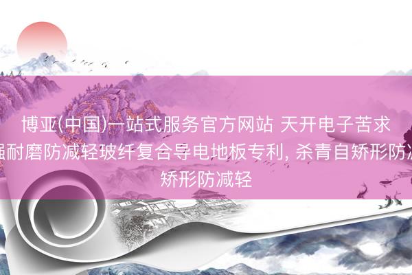 博亚(中国)一站式服务官方网站 天开电子苦求高强耐磨防减轻玻纤复合导电地板专利， 杀青自矫形防减轻