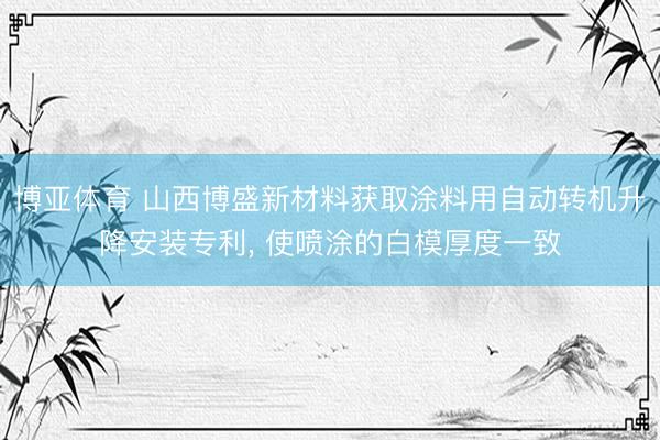 博亚体育 山西博盛新材料获取涂料用自动转机升降安装专利, 使喷涂的白模厚度一致