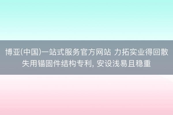 博亚(中国)一站式服务官方网站 力拓实业得回散失用锚固件结构专利， 安设浅易且稳重