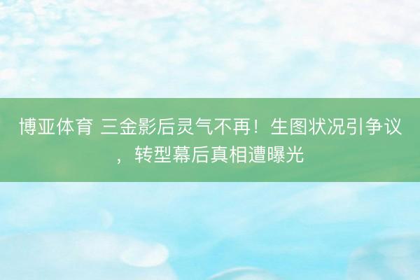 博亚体育 三金影后灵气不再！生图状况引争议，转型幕后真相遭曝光
