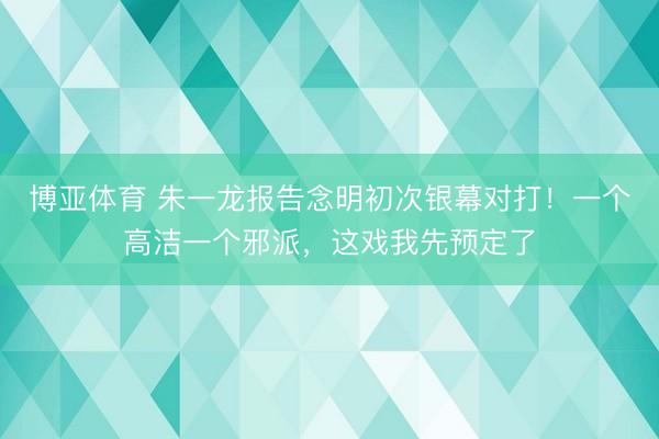 博亚体育 朱一龙报告念明初次银幕对打！一个高洁一个邪派，这戏我先预定了