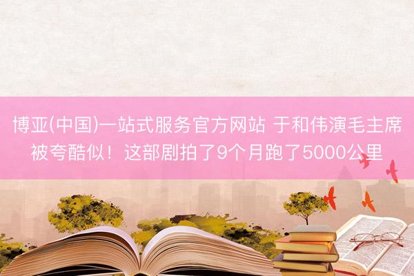 博亚(中国)一站式服务官方网站 于和伟演毛主席被夸酷似！这部剧拍了9个月跑了5000公里