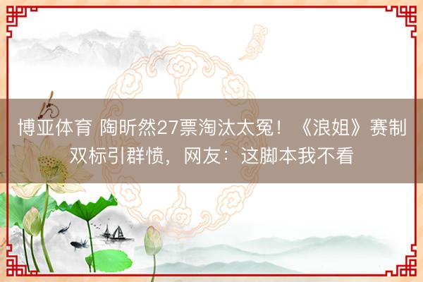 博亚体育 陶昕然27票淘汰太冤！《浪姐》赛制双标引群愤，网友：这脚本我不看
