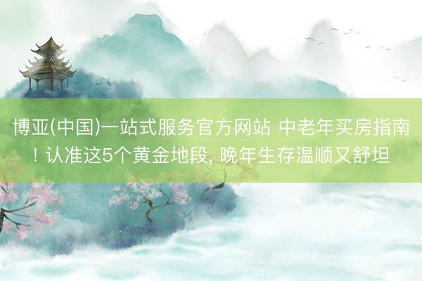 博亚(中国)一站式服务官方网站 中老年买房指南! 认准这5个黄金地段， 晚年生存温顺又舒坦
