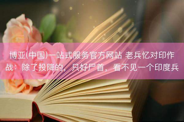 博亚(中国)一站式服务官方网站 老兵忆对印作战：除了投降的，只好尸首，看不见一个印度兵