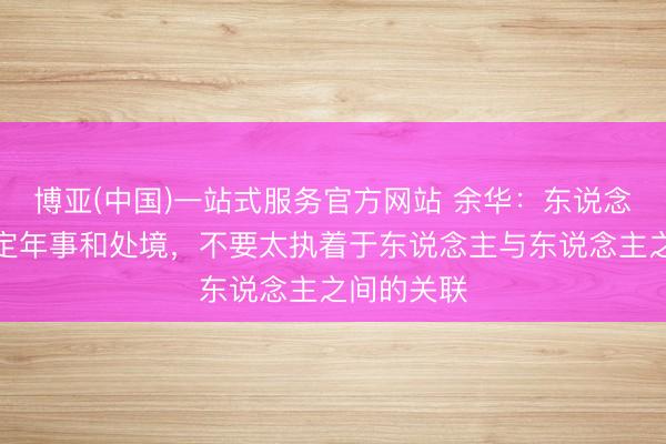 博亚(中国)一站式服务官方网站 余华：东说念主到了一定年事和处境，不要太执着于东说念主与东说念主之间的关联