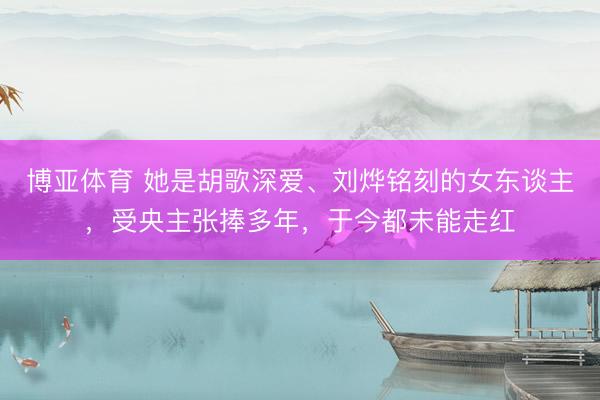 博亚体育 她是胡歌深爱、刘烨铭刻的女东谈主,受央主张捧多年,于今都未能走红