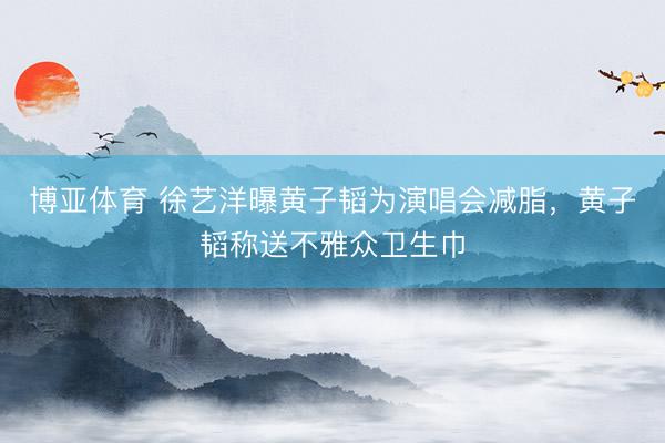 博亚体育 徐艺洋曝黄子韬为演唱会减脂，黄子韬称送不雅众卫生巾