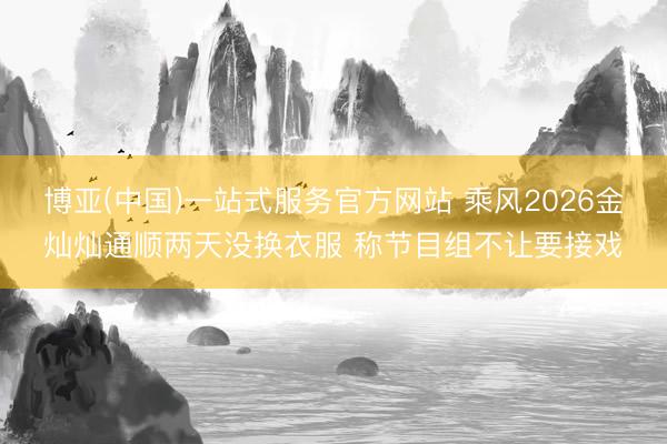 博亚(中国)一站式服务官方网站 乘风2026金灿灿通顺两天没换衣服 称节目组不让要接戏