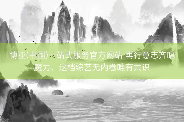 博亚(中国)一站式服务官方网站 再行意志齐唱魔力，这档综艺无内卷唯有共识