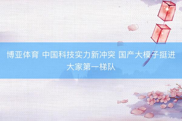 博亚体育 中国科技实力新冲突 国产大模子挺进大家第一梯队