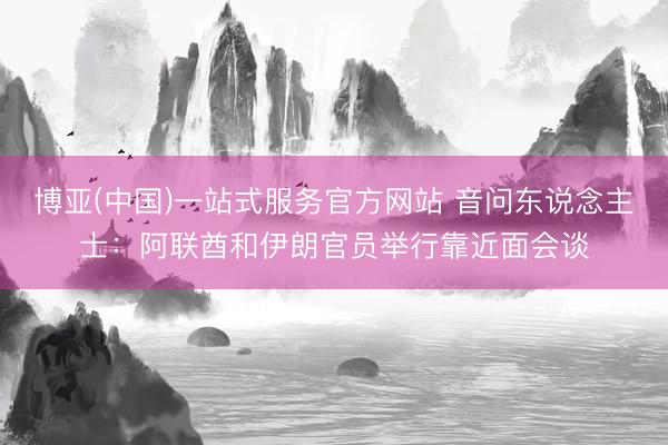 博亚(中国)一站式服务官方网站 音问东说念主士：阿联酋和伊朗官员举行靠近面会谈