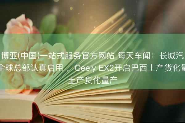 博亚(中国)一站式服务官方网站 每天车闻：长城汽车全球总部认真启用 ，Geely EX2开启巴西土产货化量产