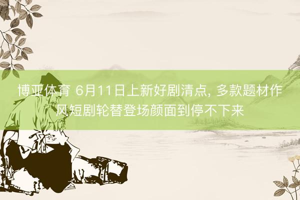 博亚体育 6月11日上新好剧清点， 多款题材作风短剧轮替登场颜面到停不下来