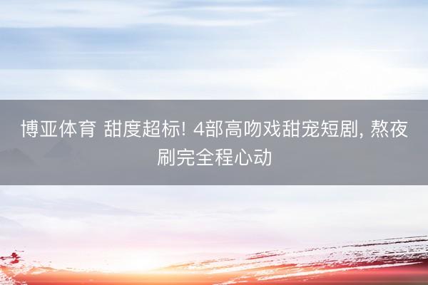博亚体育 甜度超标! 4部高吻戏甜宠短剧， 熬夜刷完全程心动