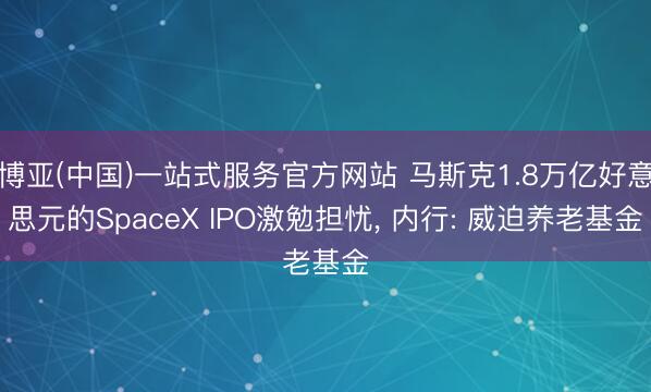 博亚(中国)一站式服务官方网站 马斯克1.8万亿好意思元的SpaceX IPO激勉担忧， 内行: 威迫养老基金