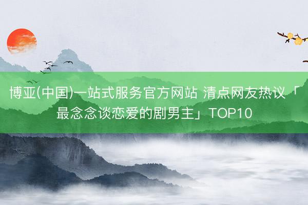 博亚(中国)一站式服务官方网站 清点网友热议「最念念谈恋爱的剧男主」TOP10