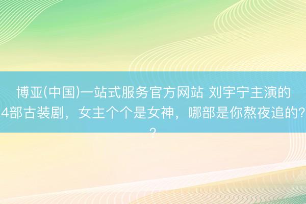 博亚(中国)一站式服务官方网站 刘宇宁主演的4部古装剧，女主个个是女神，哪部是你熬夜追的？