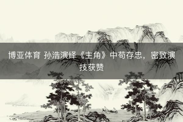 博亚体育 孙浩演绎《主角》中苟存忠，密致演技获赞