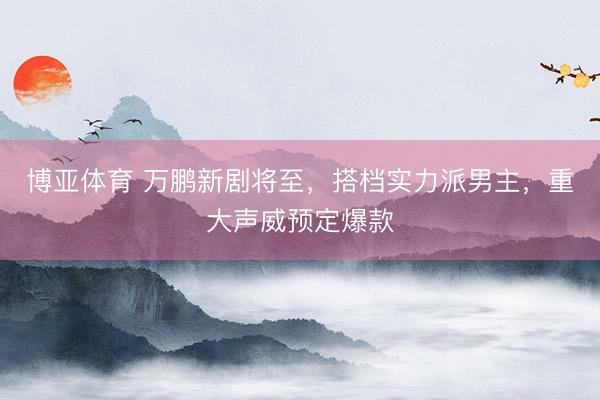 博亚体育 万鹏新剧将至,搭档实力派男主,重大声威预定爆款
