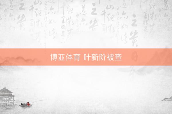 博亚体育 叶新阶被查
