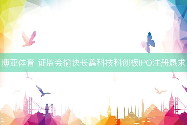 博亚体育 证监会愉快长鑫科技科创板IPO注册恳求