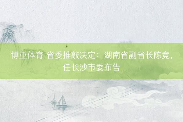博亚体育 省委推敲决定:湖南省副省长陈竞,任长沙市委布告