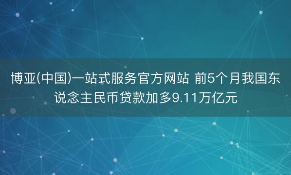 博亚(中国)一站式服务官方网站 前5个月我国东说念主民币贷款加多9.11万亿元