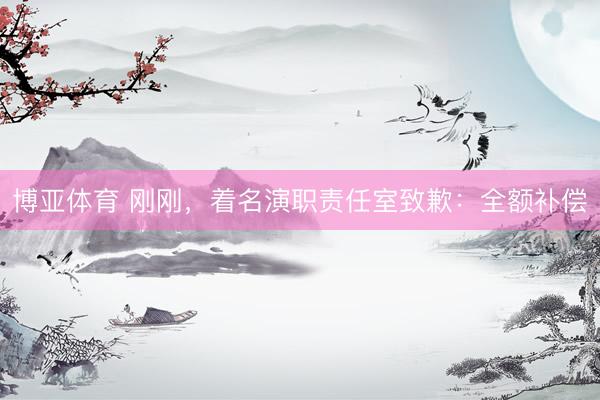 博亚体育 刚刚，着名演职责任室致歉：全额补偿