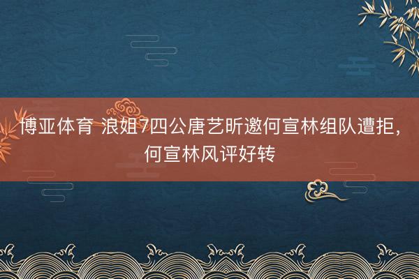 博亚体育 浪姐7四公唐艺昕邀何宣林组队遭拒，何宣林风评好转