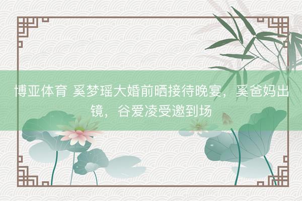 博亚体育 奚梦瑶大婚前晒接待晚宴，奚爸妈出镜，谷爱凌受邀到场
