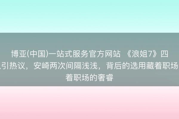 博亚(中国)一站式服务官方网站 《浪姐7》四公组队引热议,安崎两次间隔浅浅,背后的选用藏着职场的奢睿