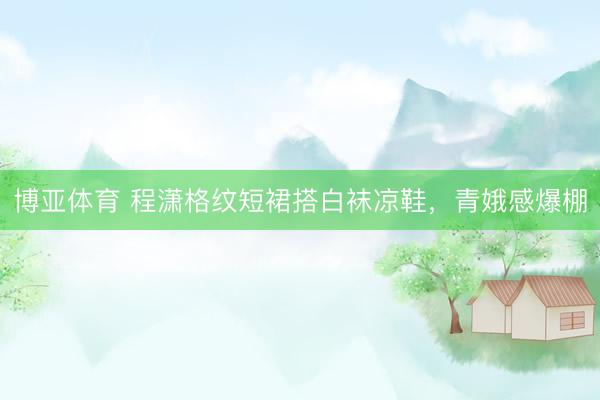 博亚体育 程潇格纹短裙搭白袜凉鞋，青娥感爆棚
