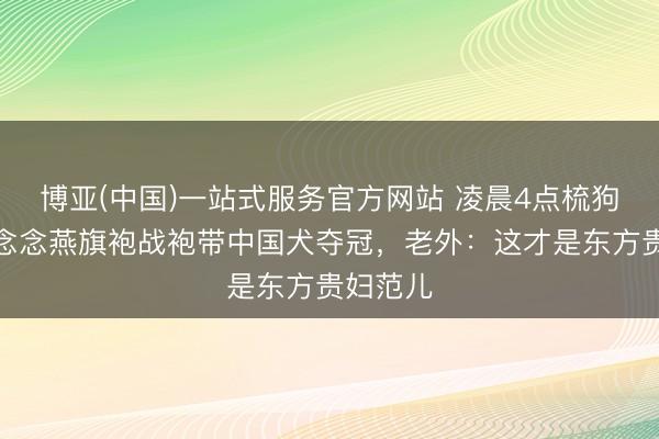 博亚(中国)一站式服务官方网站 凌晨4点梳狗毛！霍念念燕旗袍战袍带中国犬夺冠，老外：这才是东方贵妇范儿