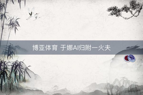 博亚体育 于娜AI归附一火夫