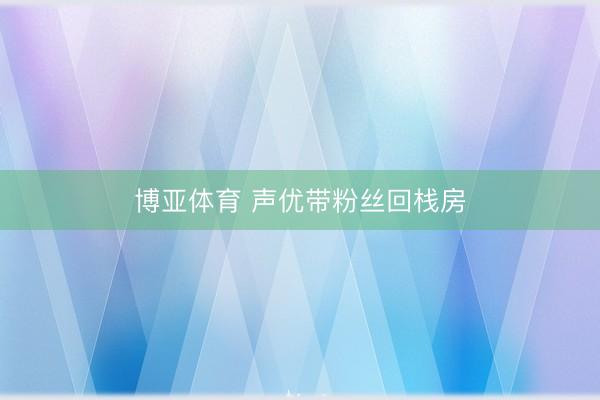 博亚体育 声优带粉丝回栈房